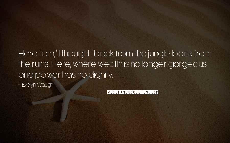 Evelyn Waugh Quotes: Here I am,' I thought, 'back from the jungle, back from the ruins. Here, where wealth is no longer gorgeous and power has no dignity.