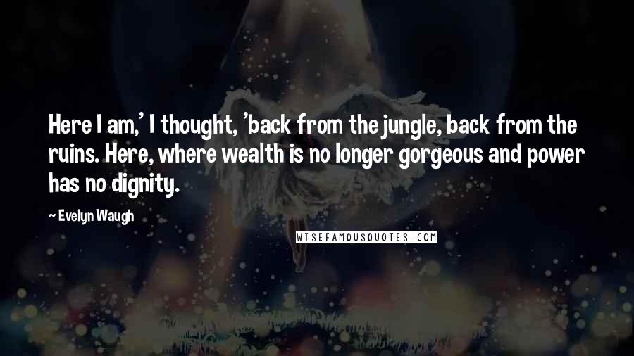 Evelyn Waugh Quotes: Here I am,' I thought, 'back from the jungle, back from the ruins. Here, where wealth is no longer gorgeous and power has no dignity.