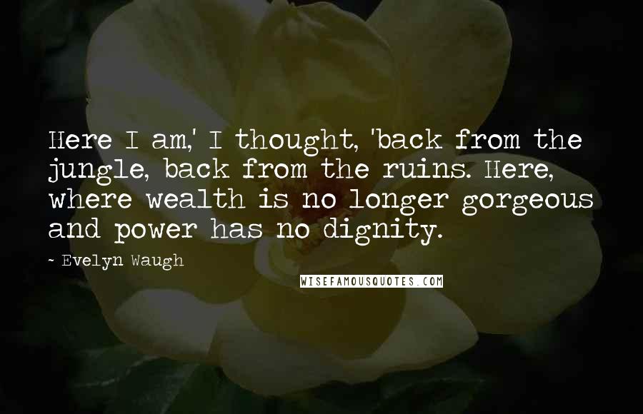 Evelyn Waugh Quotes: Here I am,' I thought, 'back from the jungle, back from the ruins. Here, where wealth is no longer gorgeous and power has no dignity.