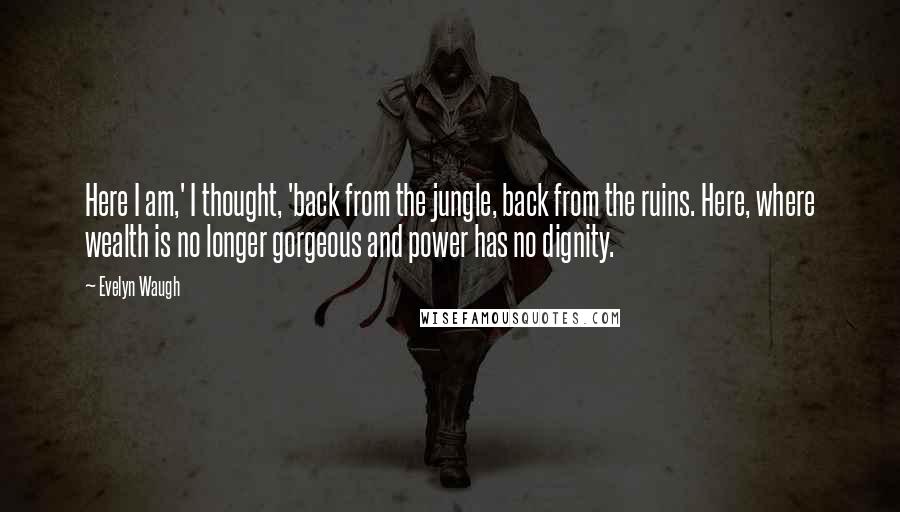 Evelyn Waugh Quotes: Here I am,' I thought, 'back from the jungle, back from the ruins. Here, where wealth is no longer gorgeous and power has no dignity.