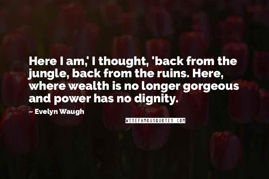 Evelyn Waugh Quotes: Here I am,' I thought, 'back from the jungle, back from the ruins. Here, where wealth is no longer gorgeous and power has no dignity.