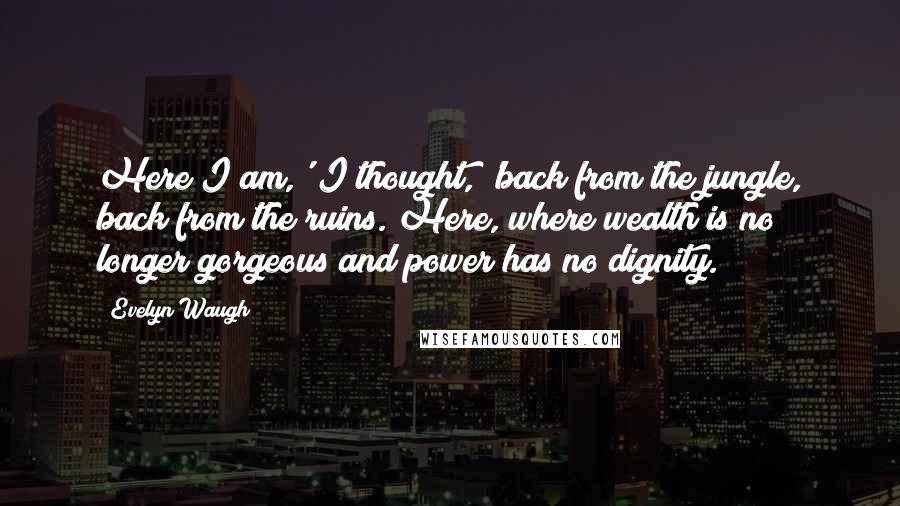 Evelyn Waugh Quotes: Here I am,' I thought, 'back from the jungle, back from the ruins. Here, where wealth is no longer gorgeous and power has no dignity.