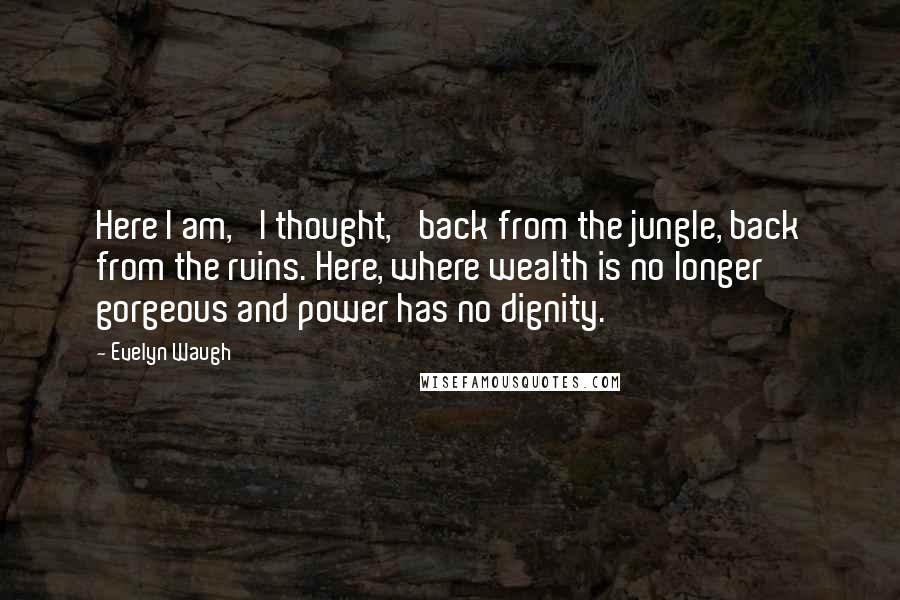 Evelyn Waugh Quotes: Here I am,' I thought, 'back from the jungle, back from the ruins. Here, where wealth is no longer gorgeous and power has no dignity.