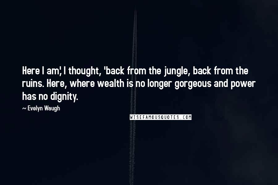 Evelyn Waugh Quotes: Here I am,' I thought, 'back from the jungle, back from the ruins. Here, where wealth is no longer gorgeous and power has no dignity.