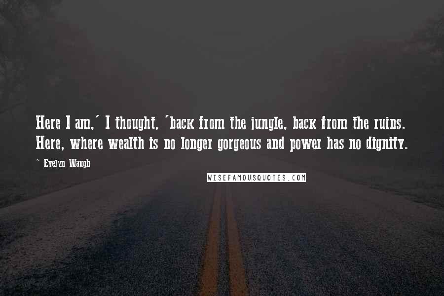 Evelyn Waugh Quotes: Here I am,' I thought, 'back from the jungle, back from the ruins. Here, where wealth is no longer gorgeous and power has no dignity.