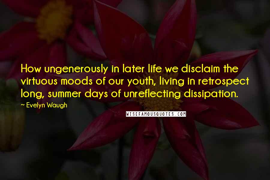 Evelyn Waugh Quotes: How ungenerously in later life we disclaim the virtuous moods of our youth, living in retrospect long, summer days of unreflecting dissipation.