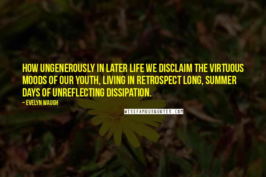 Evelyn Waugh Quotes: How ungenerously in later life we disclaim the virtuous moods of our youth, living in retrospect long, summer days of unreflecting dissipation.