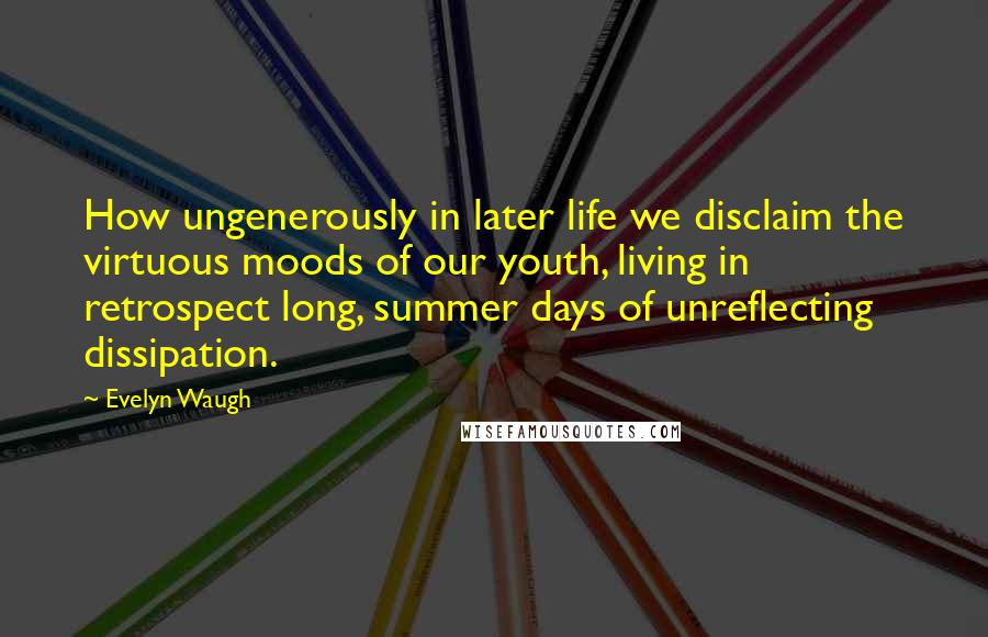 Evelyn Waugh Quotes: How ungenerously in later life we disclaim the virtuous moods of our youth, living in retrospect long, summer days of unreflecting dissipation.