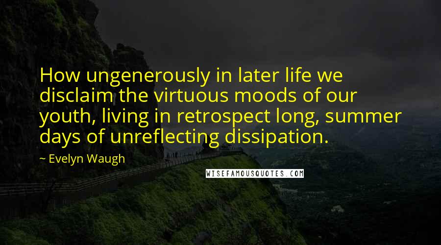 Evelyn Waugh Quotes: How ungenerously in later life we disclaim the virtuous moods of our youth, living in retrospect long, summer days of unreflecting dissipation.