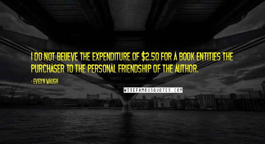 Evelyn Waugh Quotes: I do not believe the expenditure of $2.50 for a book entitles the purchaser to the personal friendship of the author.