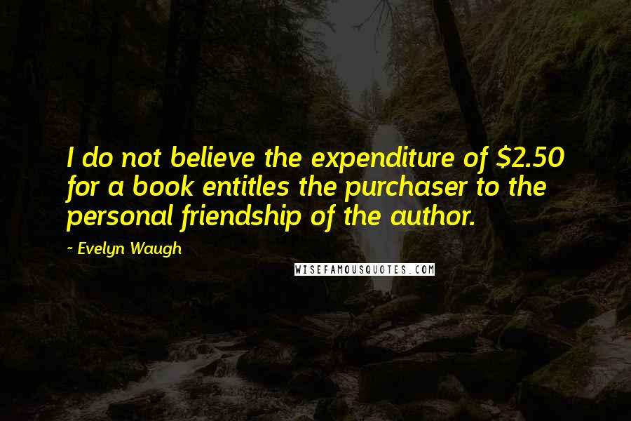 Evelyn Waugh Quotes: I do not believe the expenditure of $2.50 for a book entitles the purchaser to the personal friendship of the author.