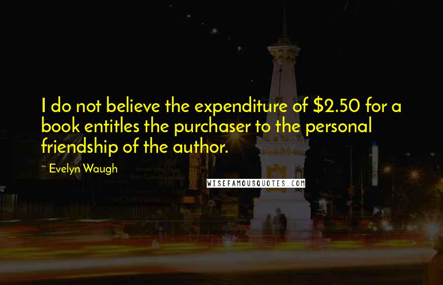 Evelyn Waugh Quotes: I do not believe the expenditure of $2.50 for a book entitles the purchaser to the personal friendship of the author.