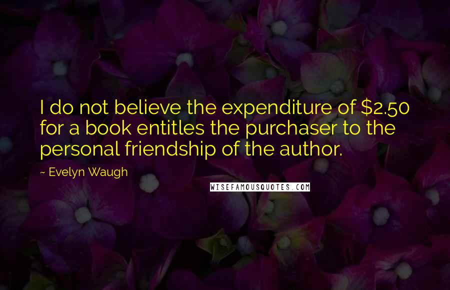 Evelyn Waugh Quotes: I do not believe the expenditure of $2.50 for a book entitles the purchaser to the personal friendship of the author.