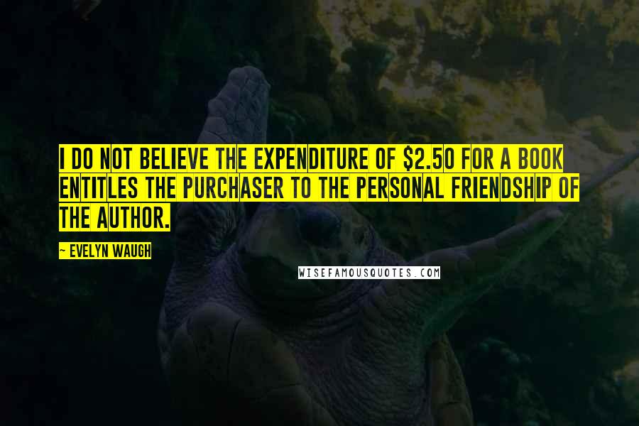Evelyn Waugh Quotes: I do not believe the expenditure of $2.50 for a book entitles the purchaser to the personal friendship of the author.