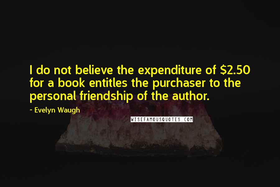 Evelyn Waugh Quotes: I do not believe the expenditure of $2.50 for a book entitles the purchaser to the personal friendship of the author.