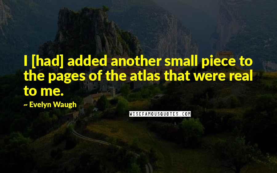 Evelyn Waugh Quotes: I [had] added another small piece to the pages of the atlas that were real to me.