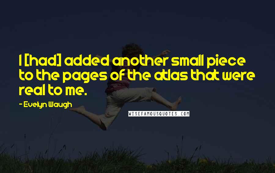 Evelyn Waugh Quotes: I [had] added another small piece to the pages of the atlas that were real to me.