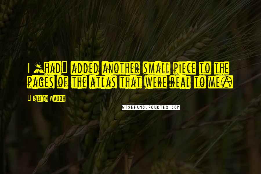 Evelyn Waugh Quotes: I [had] added another small piece to the pages of the atlas that were real to me.