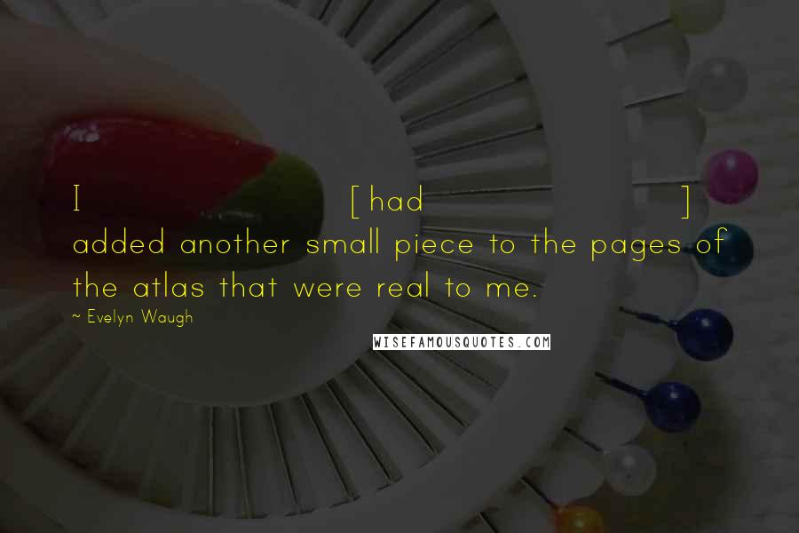 Evelyn Waugh Quotes: I [had] added another small piece to the pages of the atlas that were real to me.