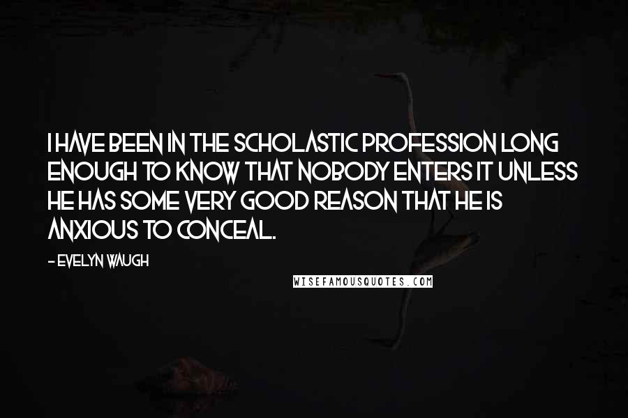 Evelyn Waugh Quotes: I have been in the scholastic profession long enough to know that nobody enters it unless he has some very good reason that he is anxious to conceal.