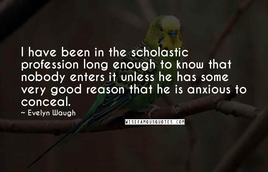 Evelyn Waugh Quotes: I have been in the scholastic profession long enough to know that nobody enters it unless he has some very good reason that he is anxious to conceal.