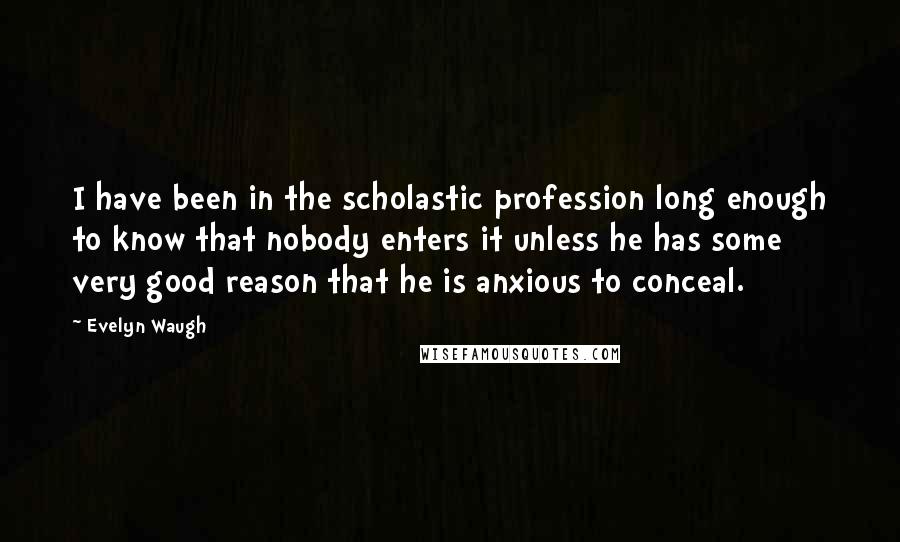 Evelyn Waugh Quotes: I have been in the scholastic profession long enough to know that nobody enters it unless he has some very good reason that he is anxious to conceal.