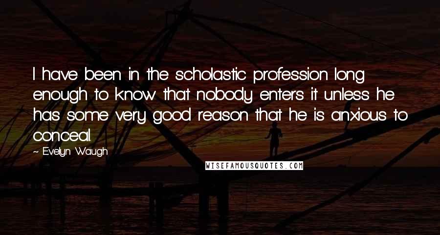 Evelyn Waugh Quotes: I have been in the scholastic profession long enough to know that nobody enters it unless he has some very good reason that he is anxious to conceal.