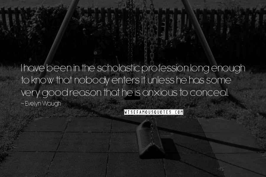 Evelyn Waugh Quotes: I have been in the scholastic profession long enough to know that nobody enters it unless he has some very good reason that he is anxious to conceal.