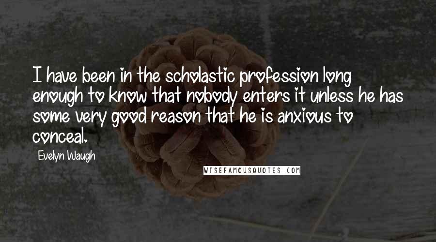 Evelyn Waugh Quotes: I have been in the scholastic profession long enough to know that nobody enters it unless he has some very good reason that he is anxious to conceal.