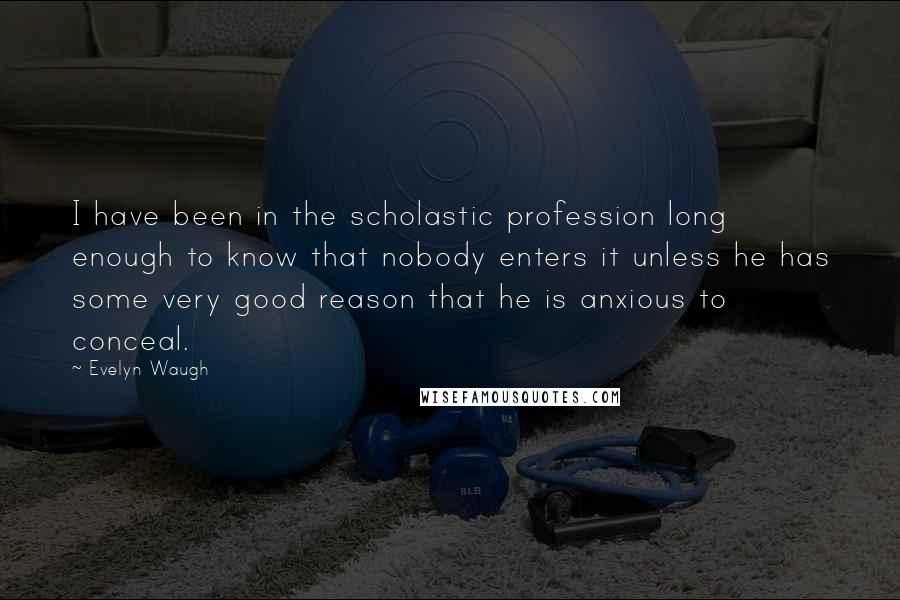 Evelyn Waugh Quotes: I have been in the scholastic profession long enough to know that nobody enters it unless he has some very good reason that he is anxious to conceal.