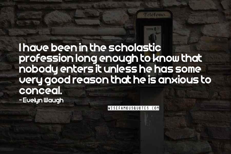 Evelyn Waugh Quotes: I have been in the scholastic profession long enough to know that nobody enters it unless he has some very good reason that he is anxious to conceal.