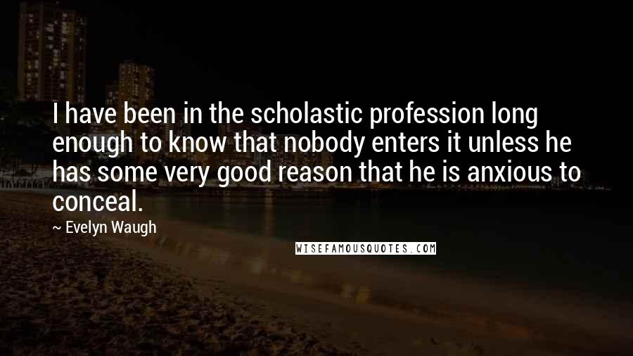 Evelyn Waugh Quotes: I have been in the scholastic profession long enough to know that nobody enters it unless he has some very good reason that he is anxious to conceal.