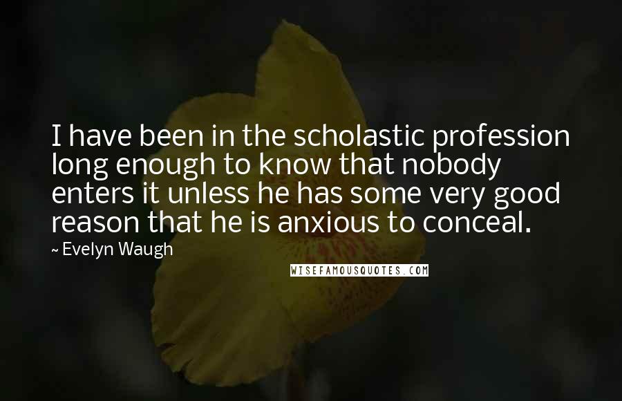 Evelyn Waugh Quotes: I have been in the scholastic profession long enough to know that nobody enters it unless he has some very good reason that he is anxious to conceal.