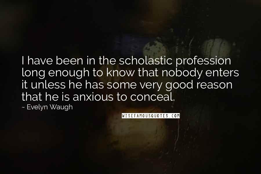 Evelyn Waugh Quotes: I have been in the scholastic profession long enough to know that nobody enters it unless he has some very good reason that he is anxious to conceal.