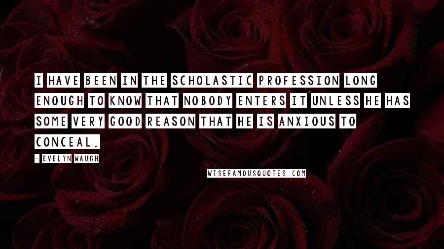 Evelyn Waugh Quotes: I have been in the scholastic profession long enough to know that nobody enters it unless he has some very good reason that he is anxious to conceal.