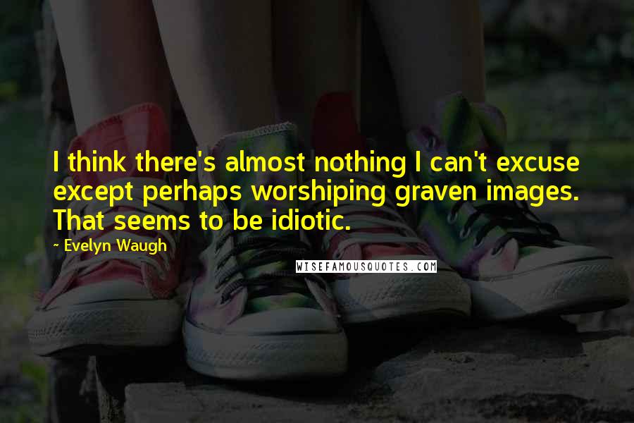 Evelyn Waugh Quotes: I think there's almost nothing I can't excuse except perhaps worshiping graven images. That seems to be idiotic.