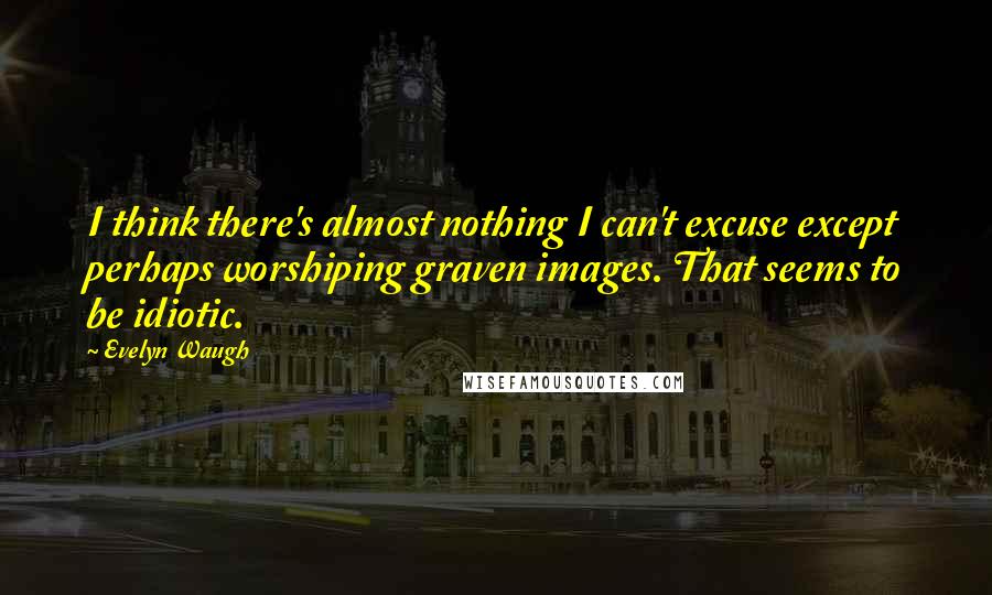 Evelyn Waugh Quotes: I think there's almost nothing I can't excuse except perhaps worshiping graven images. That seems to be idiotic.