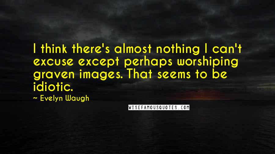 Evelyn Waugh Quotes: I think there's almost nothing I can't excuse except perhaps worshiping graven images. That seems to be idiotic.