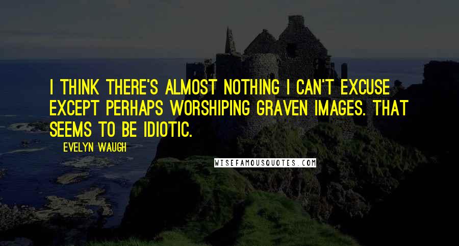 Evelyn Waugh Quotes: I think there's almost nothing I can't excuse except perhaps worshiping graven images. That seems to be idiotic.