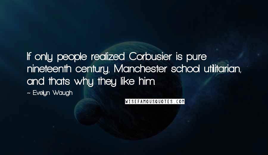 Evelyn Waugh Quotes: If only people realized Corbusier is pure nineteenth century, Manchester school utilitarian, and that's why they like him.