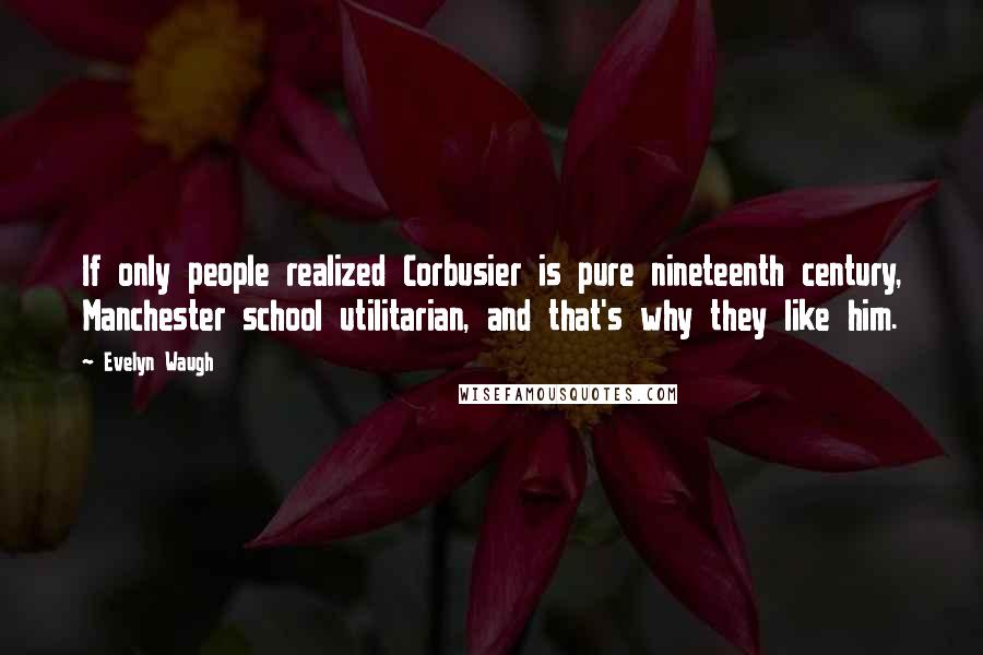 Evelyn Waugh Quotes: If only people realized Corbusier is pure nineteenth century, Manchester school utilitarian, and that's why they like him.