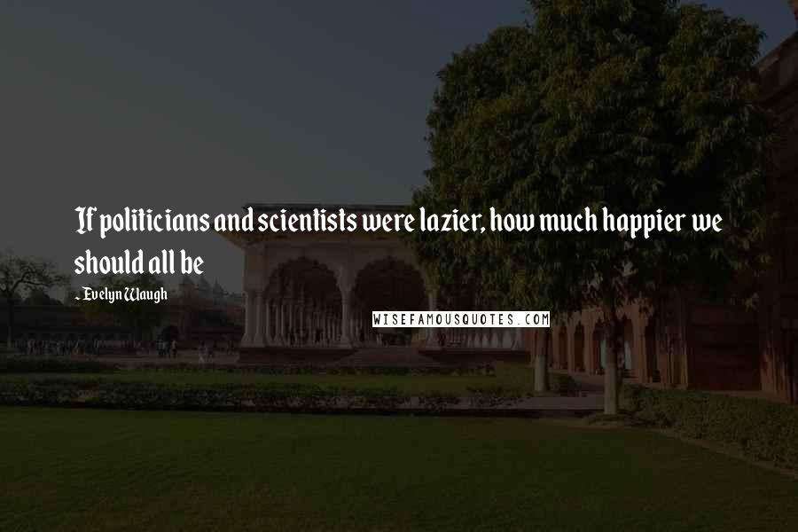 Evelyn Waugh Quotes: If politicians and scientists were lazier, how much happier we should all be