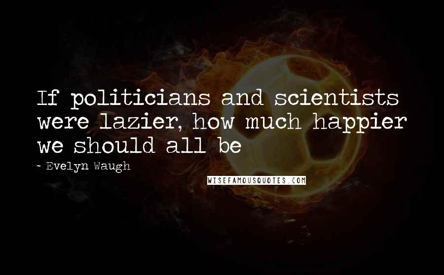 Evelyn Waugh Quotes: If politicians and scientists were lazier, how much happier we should all be