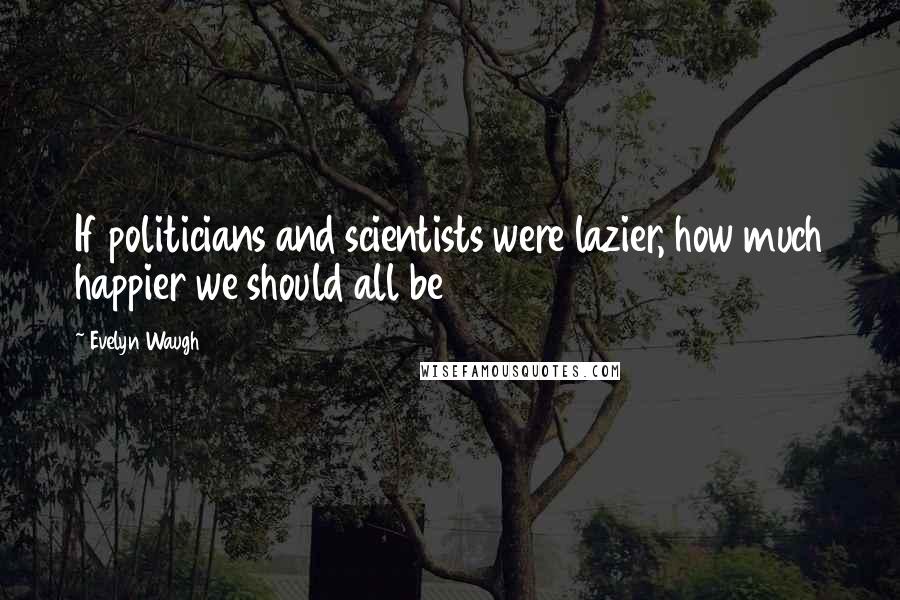 Evelyn Waugh Quotes: If politicians and scientists were lazier, how much happier we should all be