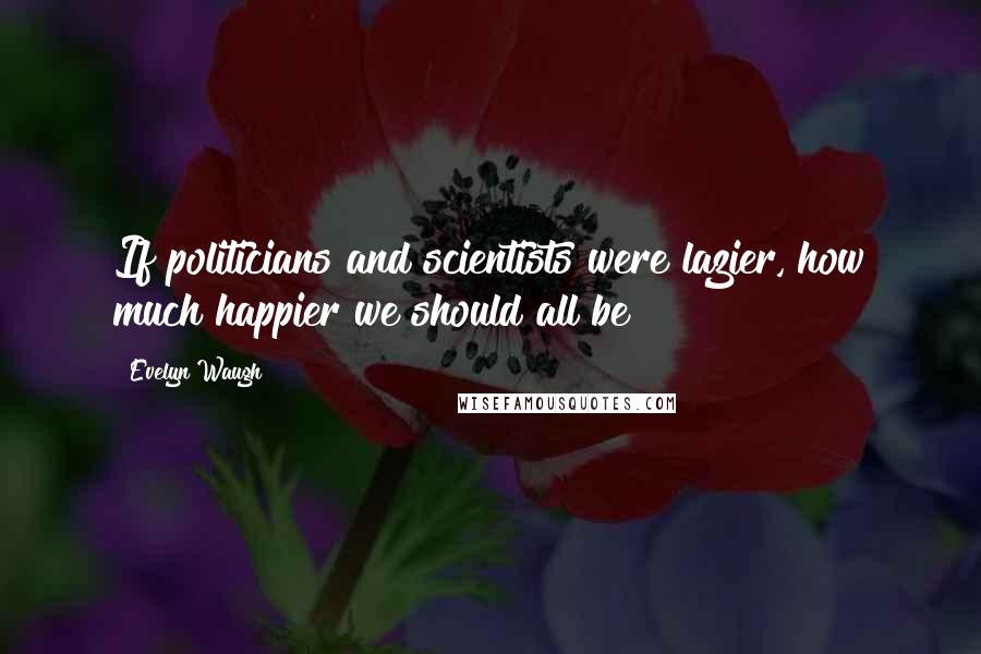 Evelyn Waugh Quotes: If politicians and scientists were lazier, how much happier we should all be