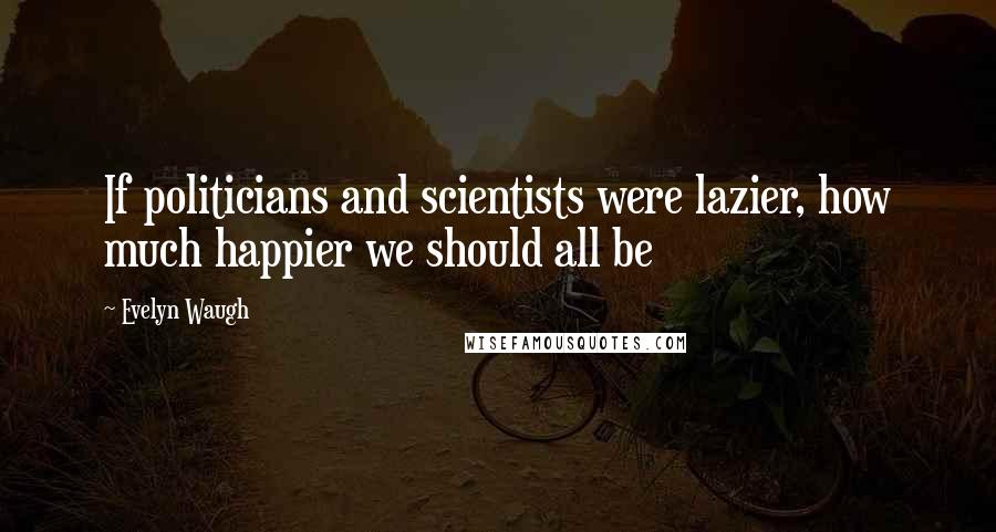 Evelyn Waugh Quotes: If politicians and scientists were lazier, how much happier we should all be