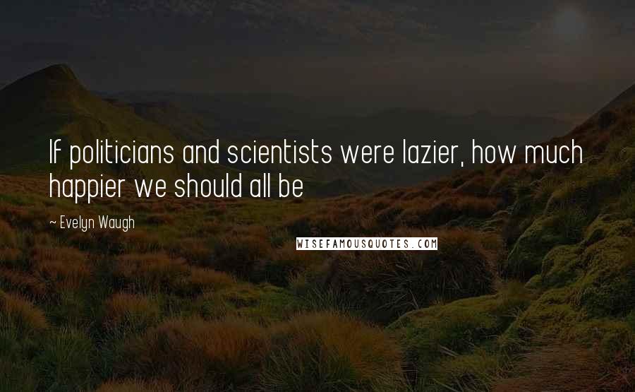 Evelyn Waugh Quotes: If politicians and scientists were lazier, how much happier we should all be