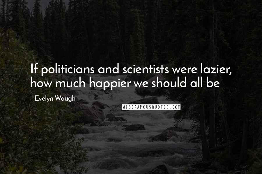 Evelyn Waugh Quotes: If politicians and scientists were lazier, how much happier we should all be