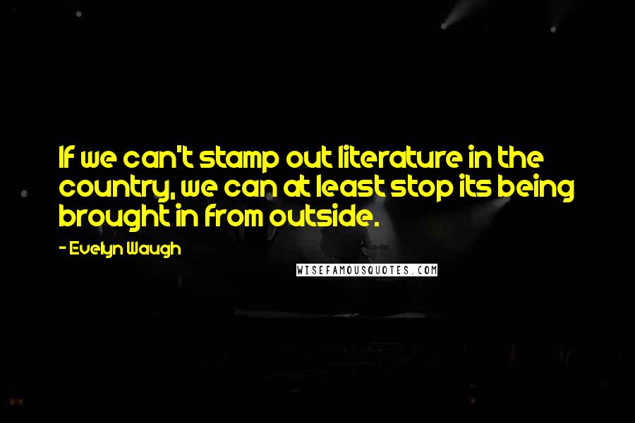 Evelyn Waugh Quotes: If we can't stamp out literature in the country, we can at least stop its being brought in from outside.