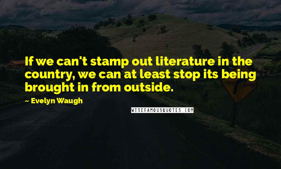 Evelyn Waugh Quotes: If we can't stamp out literature in the country, we can at least stop its being brought in from outside.